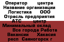 Оператор Call-центра › Название организации ­ Логистика365, ООО › Отрасль предприятия ­ АТС, call-центр › Минимальный оклад ­ 15 000 - Все города Работа » Вакансии   . Хакасия респ.,Саяногорск г.